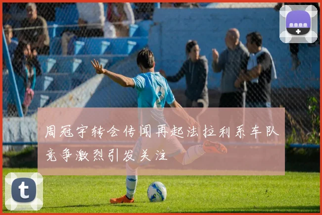 周冠宇转会传闻再起法拉利系车队竞争激烈引发关注