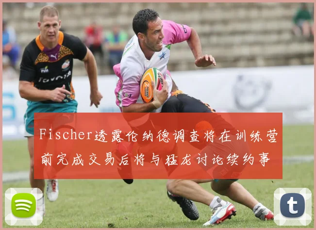 Fischer透露伦纳德调查将在训练营前完成交易后将与猛龙讨论续约事宜