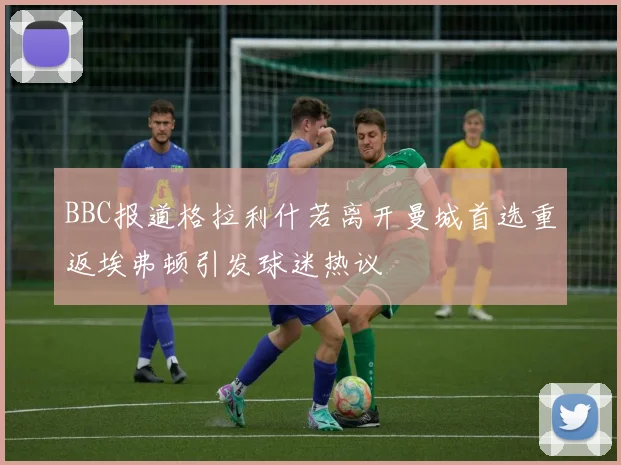 BBC报道格拉利什若离开曼城首选重返埃弗顿引发球迷热议