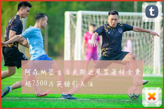 阿森纳签吉马良斯进展显著转会费超7500万英镑引关注