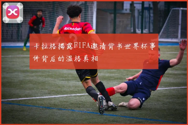 卡拉格揭露FIFA邀请背书世界杯事件背后的温格真相