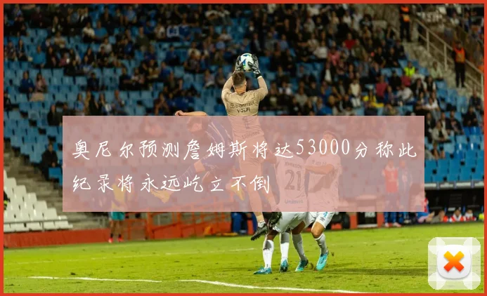奥尼尔预测詹姆斯将达53000分称此纪录将永远屹立不倒