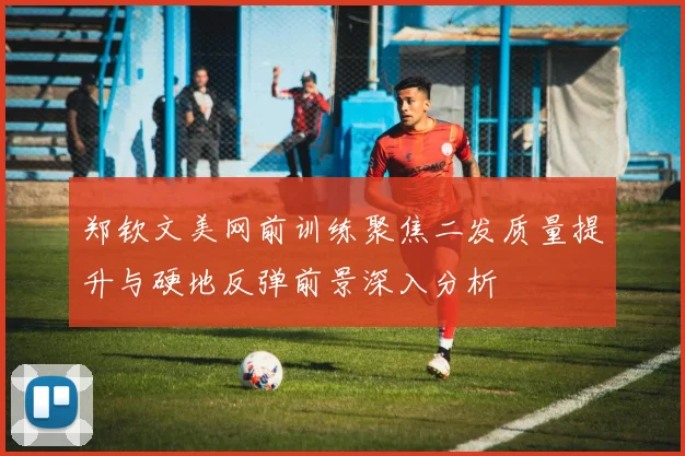 郑钦文美网前训练聚焦二发质量提升与硬地反弹前景深入分析