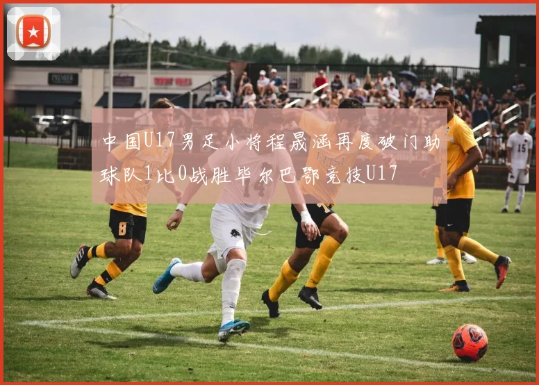中国U17男足小将程晟涵再度破门助球队1比0战胜毕尔巴鄂竞技U17