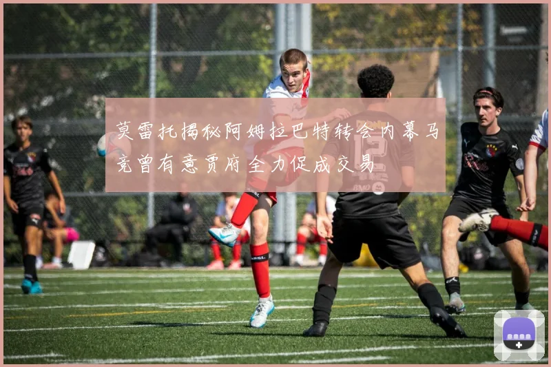 莫雷托揭秘阿姆拉巴特转会内幕马竞曾有意贾府全力促成交易